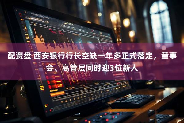 配资盘 西安银行行长空缺一年多正式落定，董事会、高管层同时迎3位新人