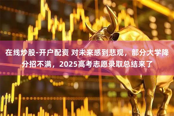 在线炒股-开户配资 对未来感到悲观，部分大学降分招不满，2025高考志愿录取总结来了
