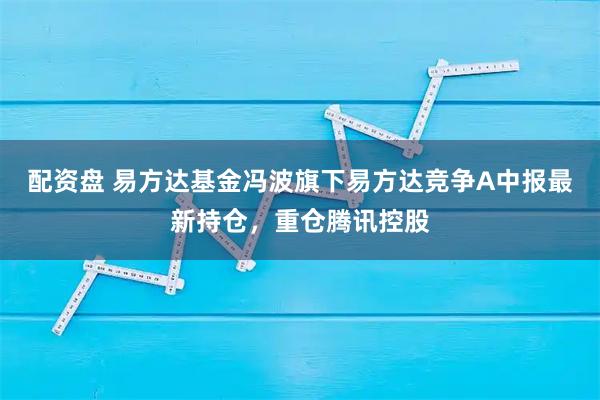 配资盘 易方达基金冯波旗下易方达竞争A中报最新持仓，重仓腾讯控股