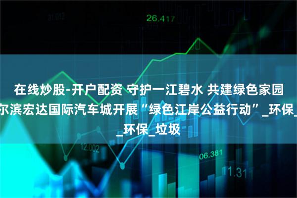 在线炒股-开户配资 守护一江碧水 共建绿色家园｜哈尔滨宏达国际汽车城开展“绿色江岸公益行动”_环保_垃圾