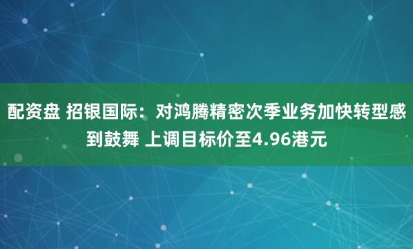 配资盘 招银国际：对鸿腾精密次季业务加快转型感到鼓舞 上调目标价至4.96港元