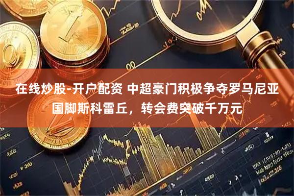在线炒股-开户配资 中超豪门积极争夺罗马尼亚国脚斯科雷丘,转会费突破千万元