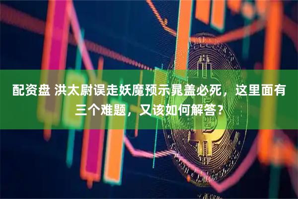配资盘 洪太尉误走妖魔预示晁盖必死,这里面有三个难题,又该如何解答?