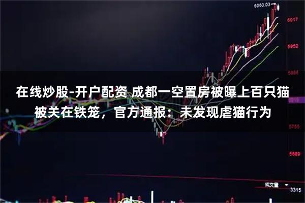 在线炒股-开户配资 成都一空置房被曝上百只猫被关在铁笼，官方通报：未发现虐猫行为