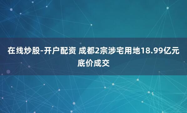在线炒股-开户配资 成都2宗涉宅用地18.99亿元底价成交