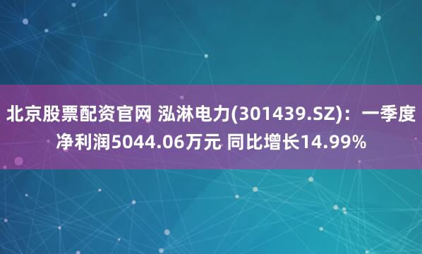 北京股票配资官网 泓淋电力(301439.SZ)：一季度净利润5044.06万元 同比增长14.99%