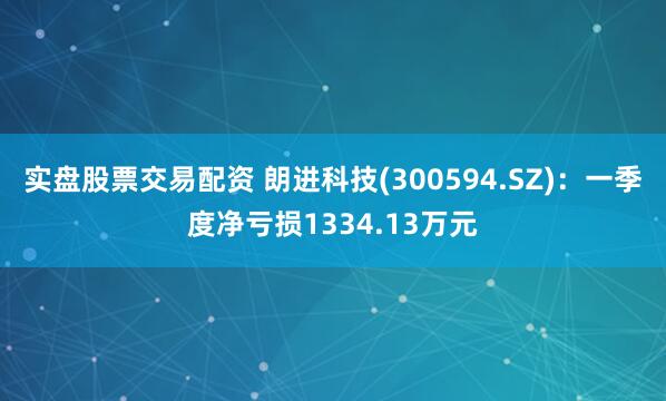 实盘股票交易配资 朗进科技(300594.SZ)：一季度净亏损1334.13万元