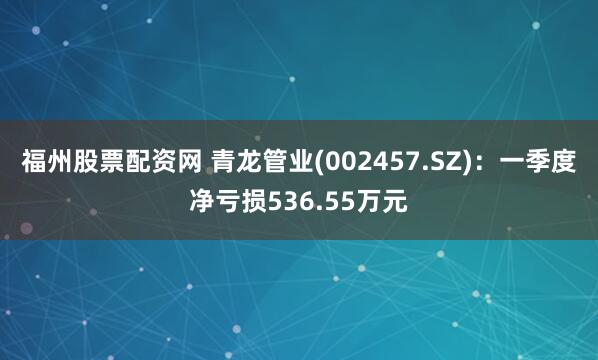 福州股票配资网 青龙管业(002457.SZ)：一季度净亏损536.55万元