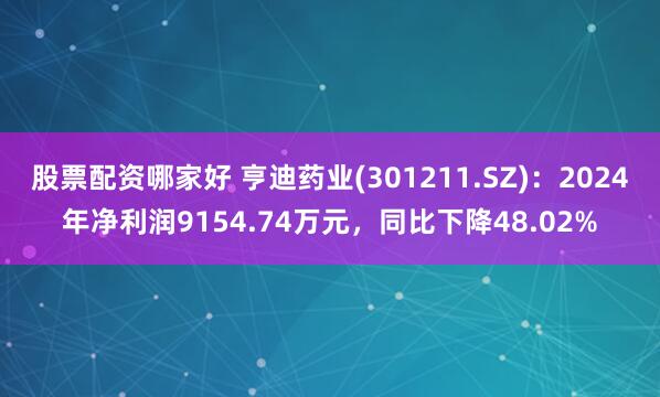 股票配资哪家好 亨迪药业(301211.SZ)：2024年净利润9154.74万元，同比下降48.02%