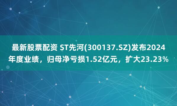 最新股票配资 ST先河(300137.SZ)发布2024年度业绩，归母净亏损1.52亿元，扩大23.23%
