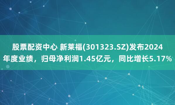 股票配资中心 新莱福(301323.SZ)发布2024年度业绩，归母净利润1.45亿元，同比增长5.17%