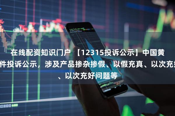 在线配资知识门户 【12315投诉公示】中国黄金新增3件投诉公示，涉及产品掺杂掺假、以假充真、以次充好问题等