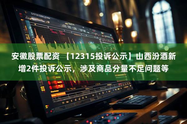 安徽股票配资 【12315投诉公示】山西汾酒新增2件投诉公示，涉及商品分量不足问题等