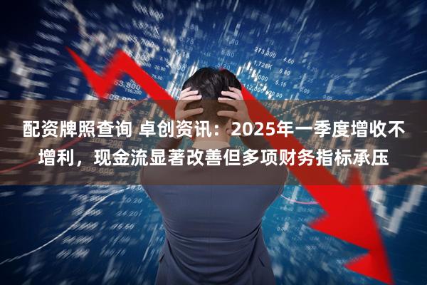 配资牌照查询 卓创资讯：2025年一季度增收不增利，现金流显著改善但多项财务指标承压