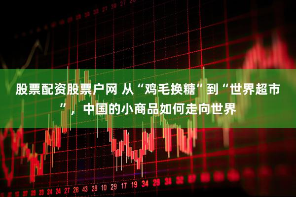股票配资股票户网 从“鸡毛换糖”到“世界超市”，中国的小商品如何走向世界