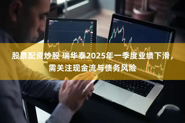 股票配资炒股 瑞华泰2025年一季度业绩下滑，需关注现金流与债务风险