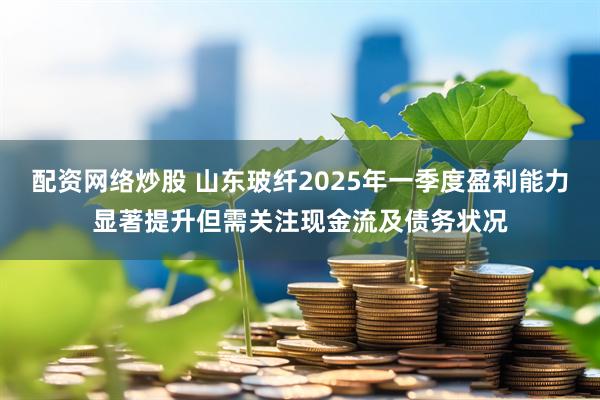 配资网络炒股 山东玻纤2025年一季度盈利能力显著提升但需关注现金流及债务状况