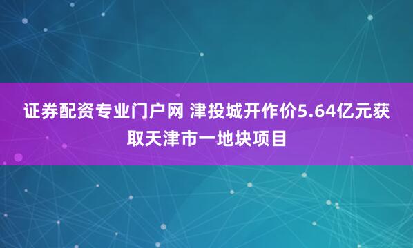 证券配资专业门户网 津投城开作价5.64亿元获取天津市一地块项目