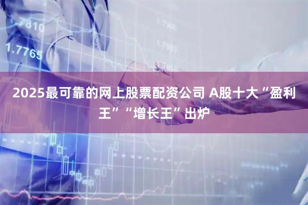 2025最可靠的网上股票配资公司 A股十大“盈利王”“增长王”出炉