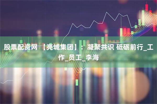 股票配资网 【亮城集团】：凝聚共识 砥砺前行_工作_员工_李海