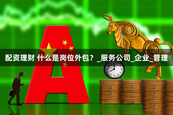 配资理财 什么是岗位外包？_服务公司_企业_管理
