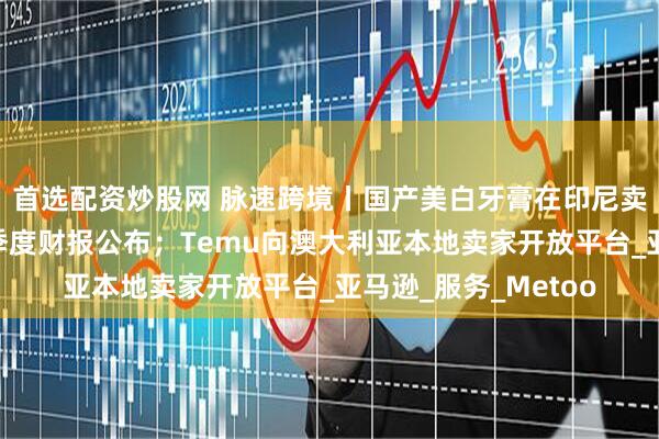 首选配资炒股网 脉速跨境丨国产美白牙膏在印尼卖爆了；马士基第一季度财报公布；Temu向澳大利亚本地卖家开放平台_亚马逊_服务_Metoo