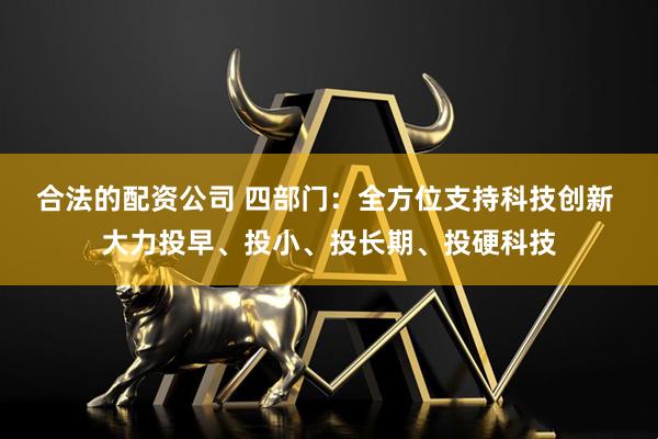 合法的配资公司 四部门：全方位支持科技创新 大力投早、投小、投长期、投硬科技