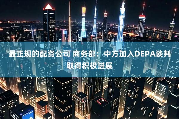 最正规的配资公司 商务部：中方加入DEPA谈判取得积极进展