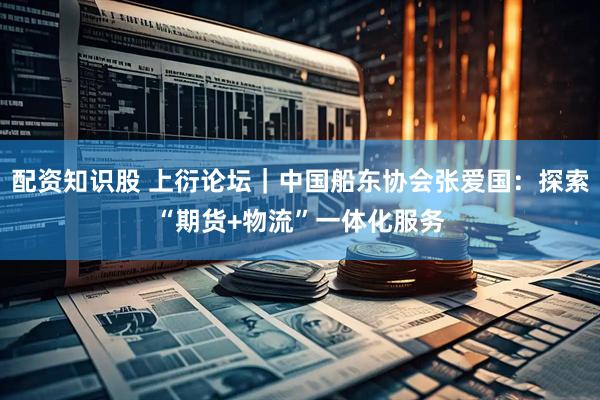 配资知识股 上衍论坛｜中国船东协会张爱国：探索“期货+物流”一体化服务
