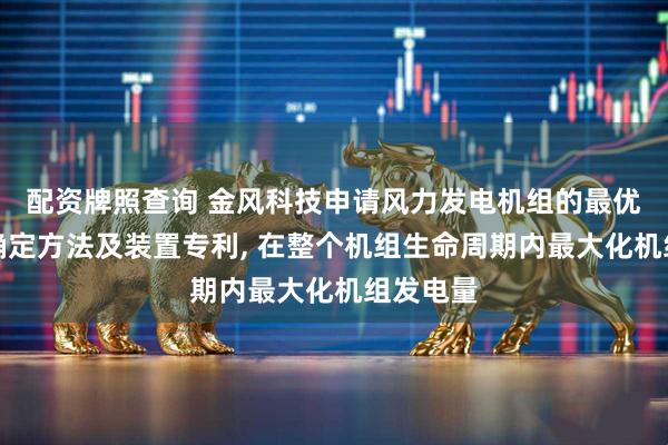 配资牌照查询 金风科技申请风力发电机组的最优桨距角确定方法及装置专利, 在整个机组生命周期内最大化机组发电量
