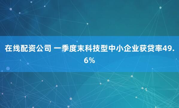 在线配资公司 一季度末科技型中小企业获贷率49.6%