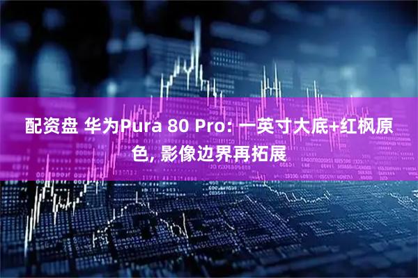 配资盘 华为Pura 80 Pro: 一英寸大底+红枫原色, 影像边界再拓展