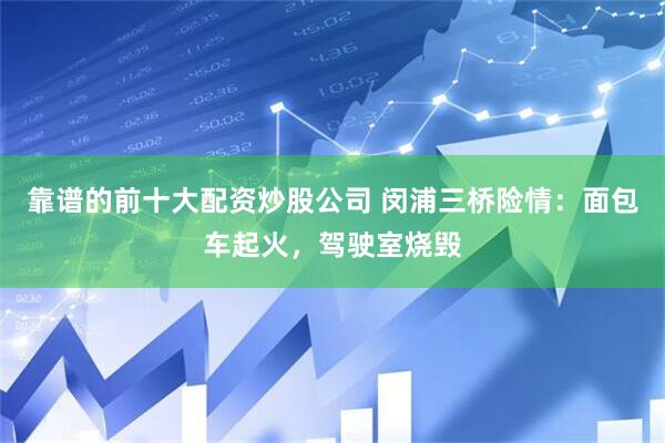 靠谱的前十大配资炒股公司 闵浦三桥险情：面包车起火，驾驶室烧毁