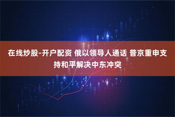 在线炒股-开户配资 俄以领导人通话 普京重申支持和平解决中东冲突