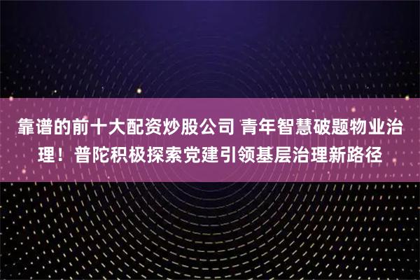 靠谱的前十大配资炒股公司 青年智慧破题物业治理！普陀积极探索党建引领基层治理新路径
