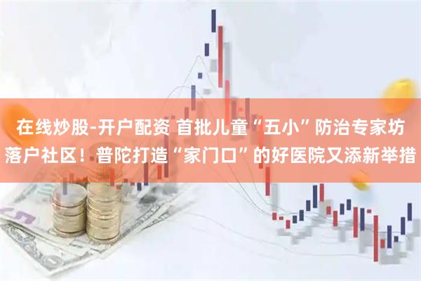 在线炒股-开户配资 首批儿童“五小”防治专家坊落户社区！普陀打造“家门口”的好医院又添新举措