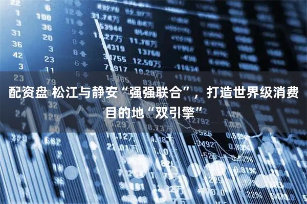 配资盘 松江与静安“强强联合”，打造世界级消费目的地“双引擎”