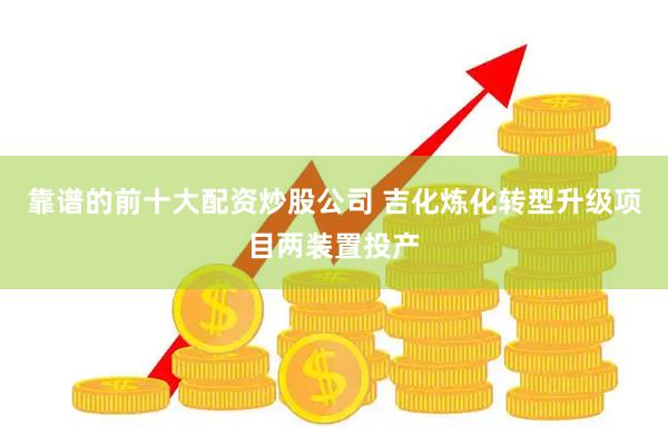 靠谱的前十大配资炒股公司 吉化炼化转型升级项目两装置投产