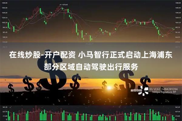 在线炒股-开户配资 小马智行正式启动上海浦东部分区域自动驾驶出行服务