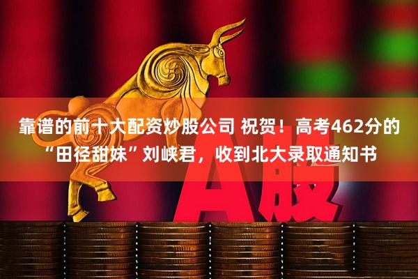 靠谱的前十大配资炒股公司 祝贺！高考462分的“田径甜妹”刘峡君，收到北大录取通知书