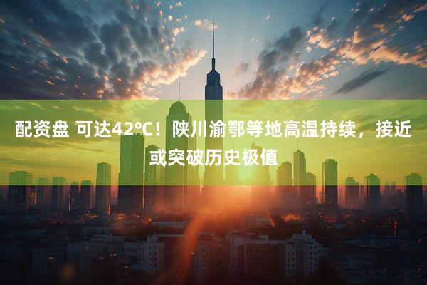 配资盘 可达42℃！陕川渝鄂等地高温持续，接近或突破历史极值