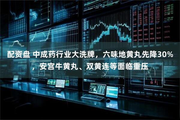 配资盘 中成药行业大洗牌，六味地黄丸先降30%，安宫牛黄丸、双黄连等面临重压