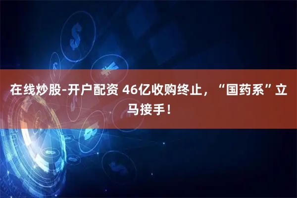 在线炒股-开户配资 46亿收购终止，“国药系”立马接手！