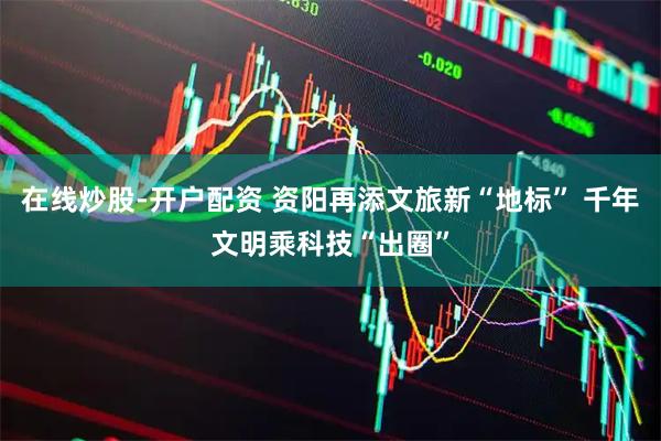 在线炒股-开户配资 资阳再添文旅新“地标” 千年文明乘科技“出圈”