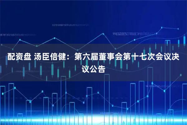 配资盘 汤臣倍健：第六届董事会第十七次会议决议公告