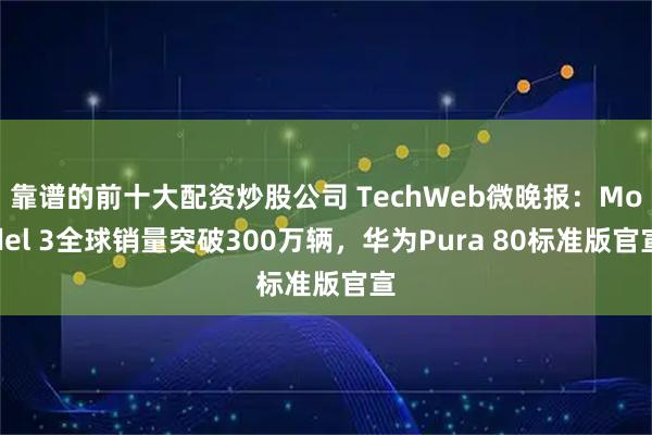 靠谱的前十大配资炒股公司 TechWeb微晚报：Model 3全球销量突破300万辆，华为Pura 80标准版官宣