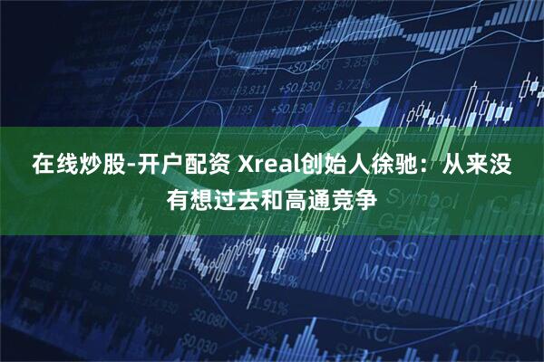 在线炒股-开户配资 Xreal创始人徐驰：从来没有想过去和高通竞争