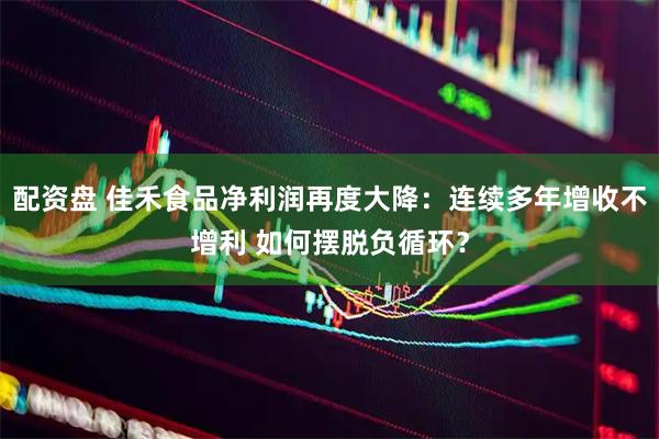配资盘 佳禾食品净利润再度大降：连续多年增收不增利 如何摆脱负循环？