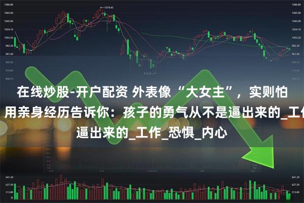 在线炒股-开户配资 外表像 “大女主”，实则怕社交到窒息？用亲身经历告诉你：孩子的勇气从不是逼出来的_工作_恐惧_内心