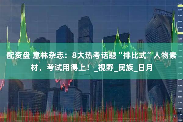 配资盘 意林杂志：8大热考话题“排比式”人物素材，考试用得上！_视野_民族_日月